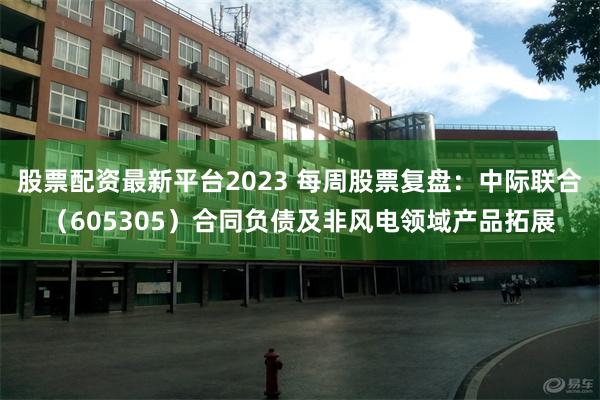 股票配资最新平台2023 每周股票复盘：中际联合（605305）合同负债及非风电领域产品拓展