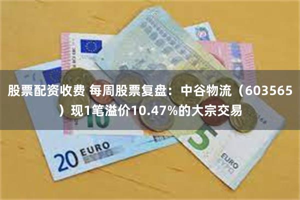 股票配资收费 每周股票复盘：中谷物流（603565）现1笔溢价10.47%的大宗交易
