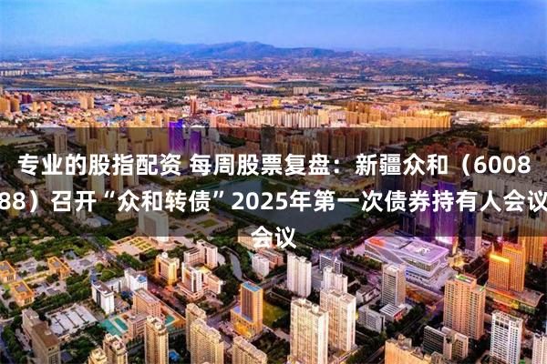 专业的股指配资 每周股票复盘：新疆众和（600888）召开“众和转债”2025年第一次债券持有人会议