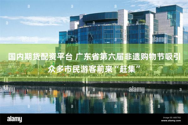 国内期货配资平台 广东省第六届非遗购物节吸引众多市民游客前来“赶集”