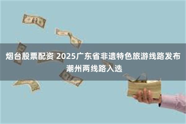 烟台股票配资 2025广东省非遗特色旅游线路发布 潮州两线路入选