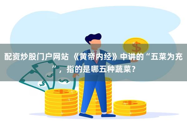 配资炒股门户网站 《黄帝内经》中讲的“五菜为充”，指的是哪五种蔬菜？