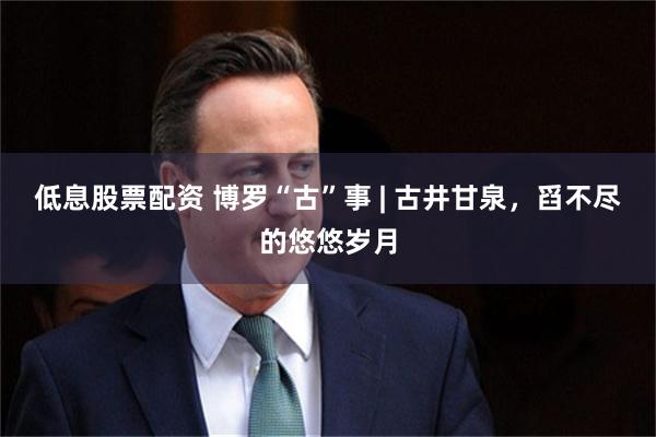 低息股票配资 博罗“古”事 | 古井甘泉，舀不尽的悠悠岁月