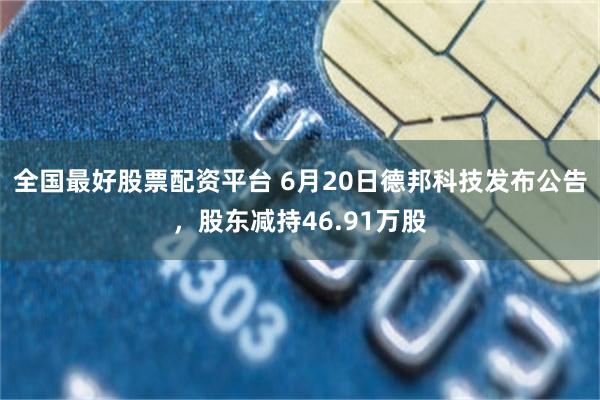 全国最好股票配资平台 6月20日德邦科技发布公告，股东减持46.91万股