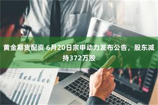 黄金期货配资 6月20日宗申动力发布公告，股东减持372万股