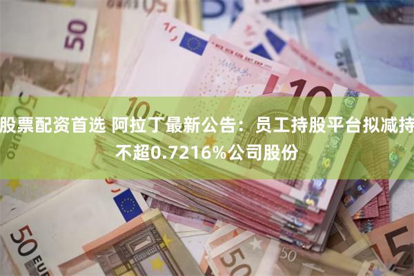 股票配资首选 阿拉丁最新公告：员工持股平台拟减持不超0.7216%公司股份