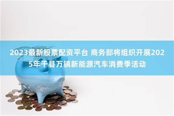 2023最新股票配资平台 商务部将组织开展2025年千县万镇新能源汽车消费季活动