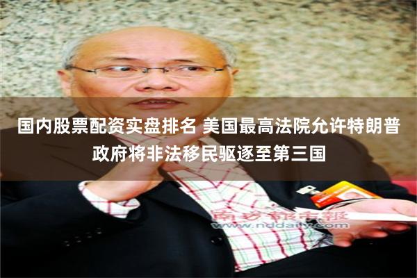 国内股票配资实盘排名 美国最高法院允许特朗普政府将非法移民驱逐至第三国