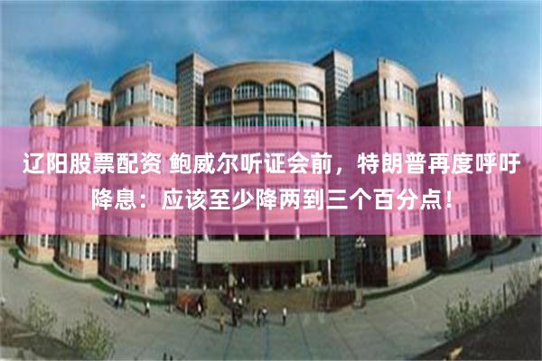 辽阳股票配资 鲍威尔听证会前，特朗普再度呼吁降息：应该至少降两到三个百分点！