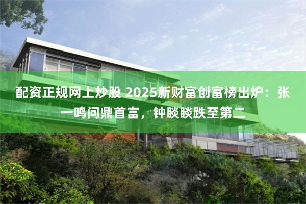配资正规网上炒股 2025新财富创富榜出炉：张一鸣问鼎首富，钟睒睒跌至第二