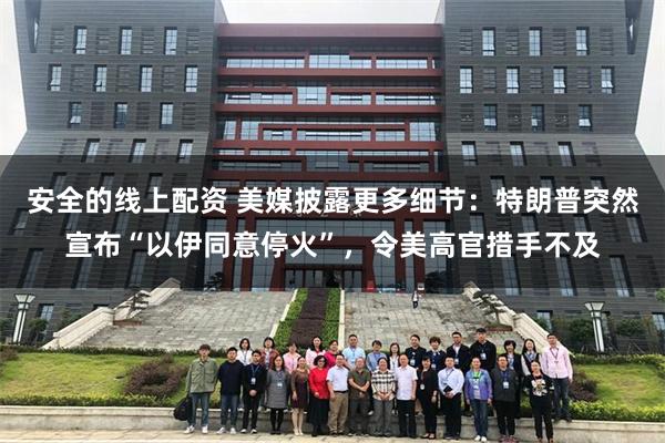 安全的线上配资 美媒披露更多细节：特朗普突然宣布“以伊同意停火”，令美高官措手不及