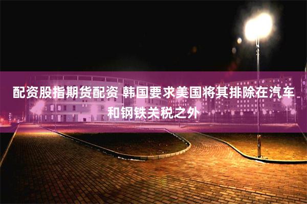 配资股指期货配资 韩国要求美国将其排除在汽车和钢铁关税之外