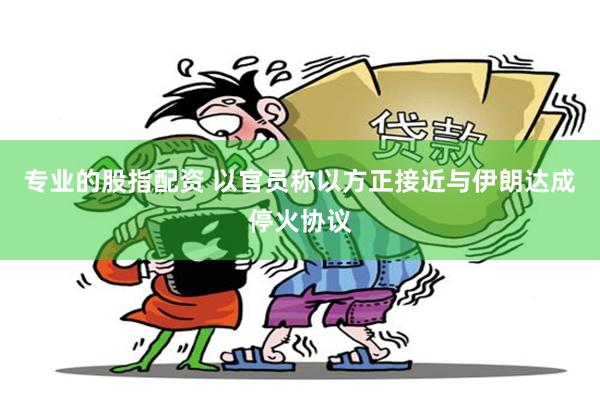 专业的股指配资 以官员称以方正接近与伊朗达成停火协议