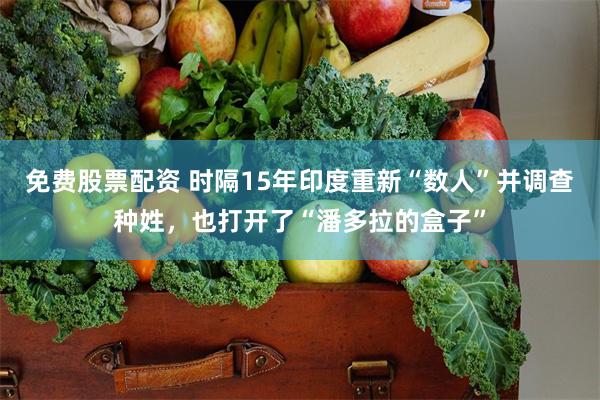 免费股票配资 时隔15年印度重新“数人”并调查种姓,也打开了“潘多拉的盒子”