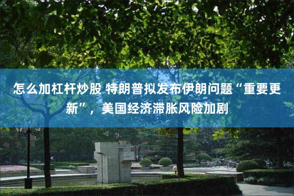 怎么加杠杆炒股 特朗普拟发布伊朗问题“重要更新”，美国经济滞胀风险加剧