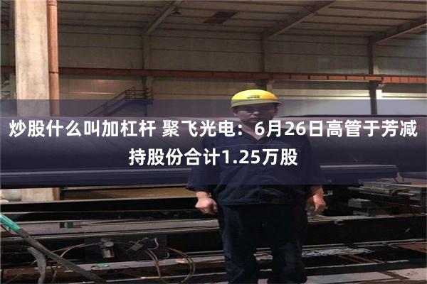 炒股什么叫加杠杆 聚飞光电：6月26日高管于芳减持股份合计1.25万股