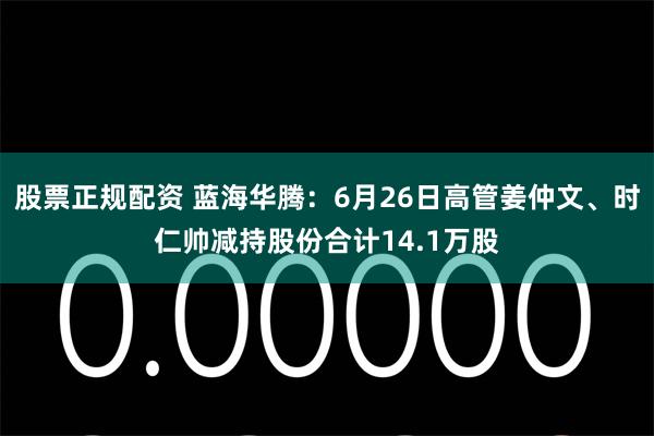 股票正规配资 蓝海华腾：6月26日高管姜仲文、时仁帅减持股份合计14.1万股