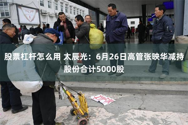 股票杠杆怎么用 太辰光：6月26日高管张映华减持股份合计5000股