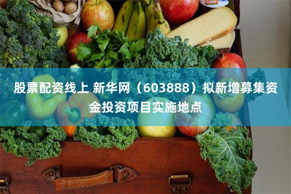 股票配资线上 新华网（603888）拟新增募集资金投资项目实施地点