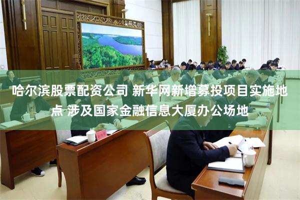 哈尔滨股票配资公司 新华网新增募投项目实施地点 涉及国家金融信息大厦办公场地