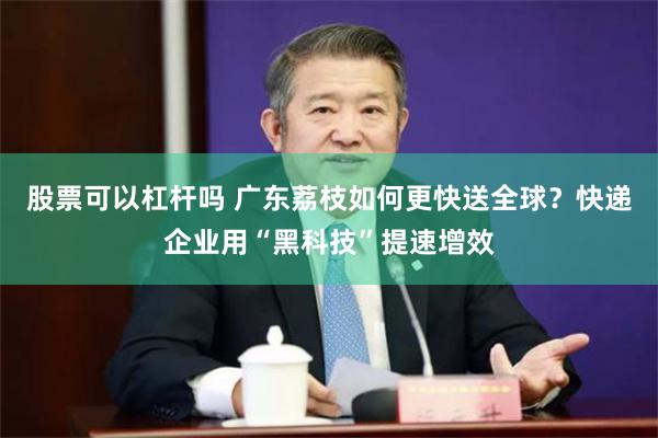 股票可以杠杆吗 广东荔枝如何更快送全球？快递企业用“黑科技”提速增效