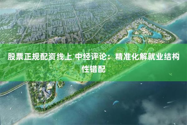 股票正规配资线上 中经评论：精准化解就业结构性错配
