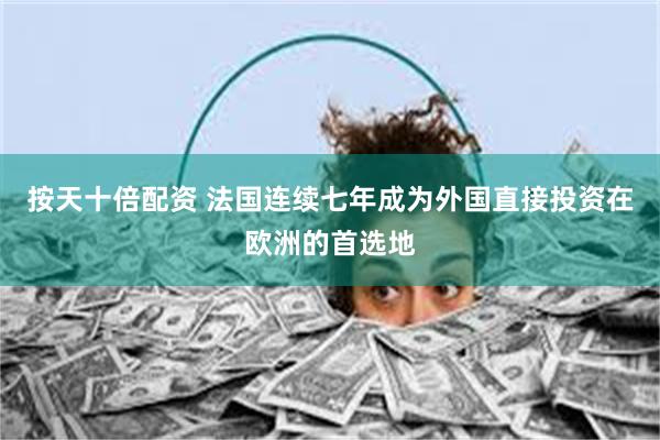 按天十倍配资 法国连续七年成为外国直接投资在欧洲的首选地