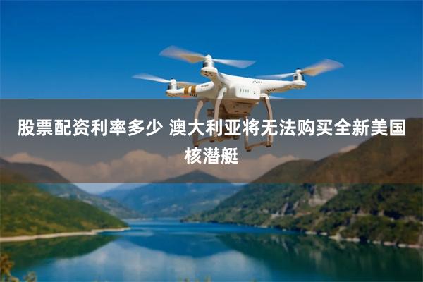 股票配资利率多少 澳大利亚将无法购买全新美国核潜艇