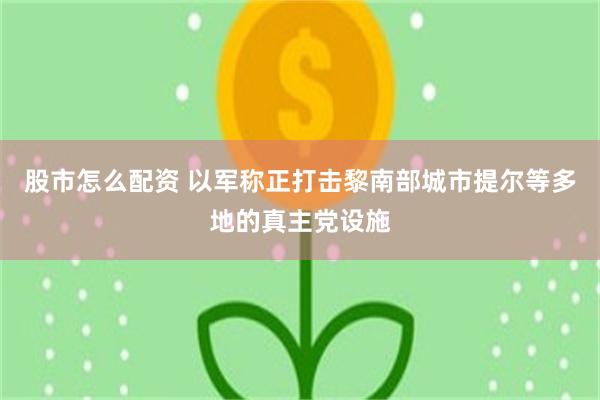 股市怎么配资 以军称正打击黎南部城市提尔等多地的真主党设施