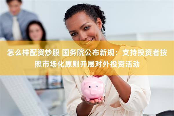 怎么样配资炒股 国务院公布新规：支持投资者按照市场化原则开展对外投资活动