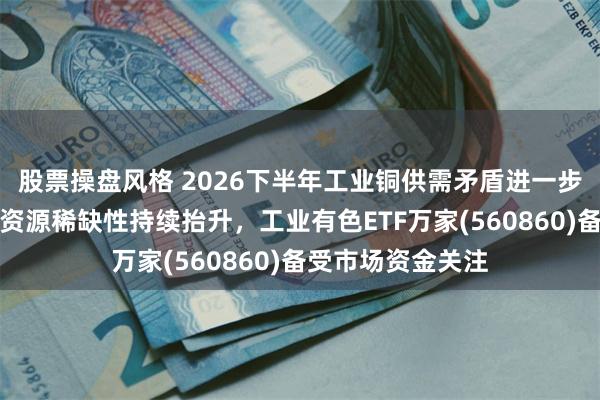 股票操盘风格 2026下半年工业铜供需矛盾进一步放大，关键金属资源稀缺性持续抬升，工业有色ETF万家(560860)备受市场资金关注