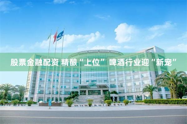 股票金融配资 精酿“上位” 啤酒行业迎“新宠”