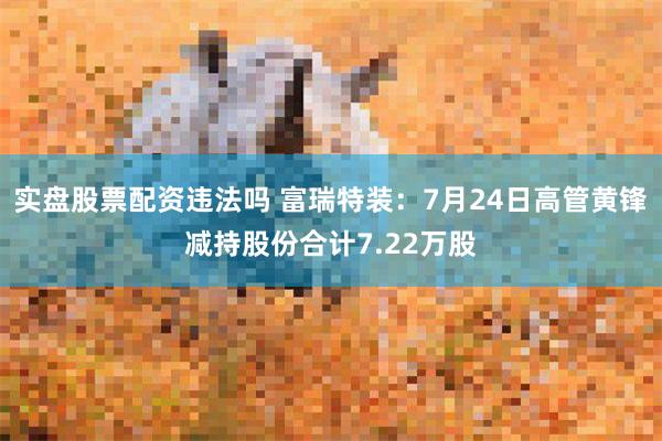 实盘股票配资违法吗 富瑞特装:7月24日高管黄锋减持股份合计7.22万股
