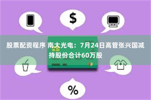 股票配资程序 南大光电：7月24日高管张兴国减持股份合计60万股