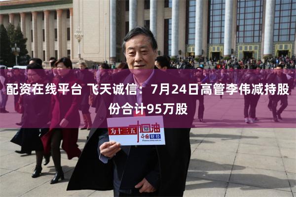配资在线平台 飞天诚信：7月24日高管李伟减持股份合计95万股