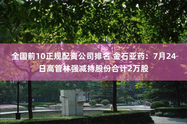 全国前10正规配资公司排名 金石亚药:7月24日高管林强减持股份合计2万股