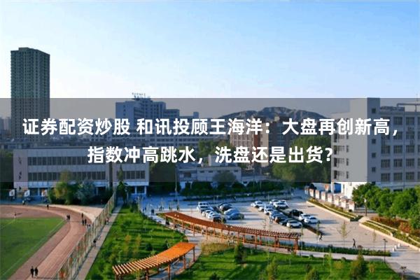 证券配资炒股 和讯投顾王海洋：大盘再创新高，指数冲高跳水，洗盘还是出货？