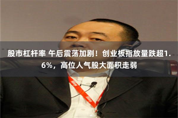 股市杠杆率 午后震荡加剧！创业板指放量跌超1.6%，高位人气股大面积走弱