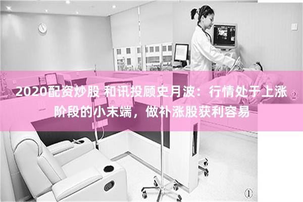 2020配资炒股 和讯投顾史月波：行情处于上涨阶段的小末端，做补涨股获利容易