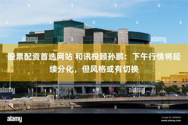 股票配资首选网站 和讯投顾孙鹏：下午行情将延续分化，但风格或有切换