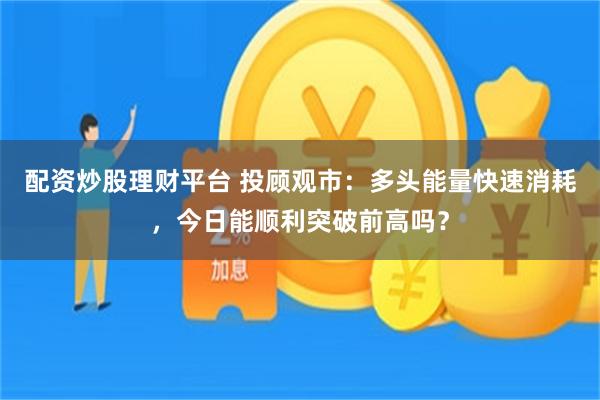 配资炒股理财平台 投顾观市：多头能量快速消耗，今日能顺利突破前高吗？