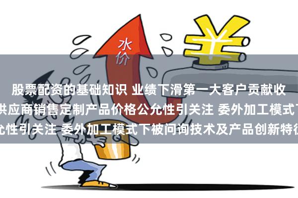 股票配资的基础知识 业绩下滑第一大客户贡献收入占比超四成 向关联供应商销售定制产品价格公允性引关注 委外加工模式下被问询技术及产品创新特征
