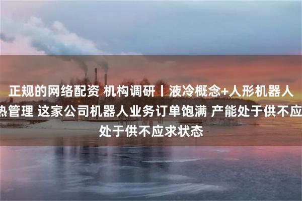 正规的网络配资 机构调研丨液冷概念+人形机器人+汽车热管理 这家公司机器人业务订单饱满 产能处于供不应求状态
