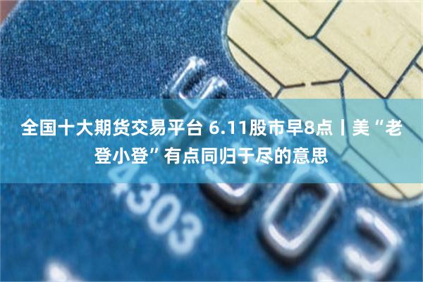 全国十大期货交易平台 6.11股市早8点丨美“老登小登”有点同归于尽的意思