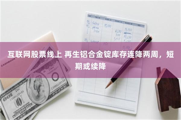 互联网股票线上 再生铝合金锭库存连降两周，短期或续降