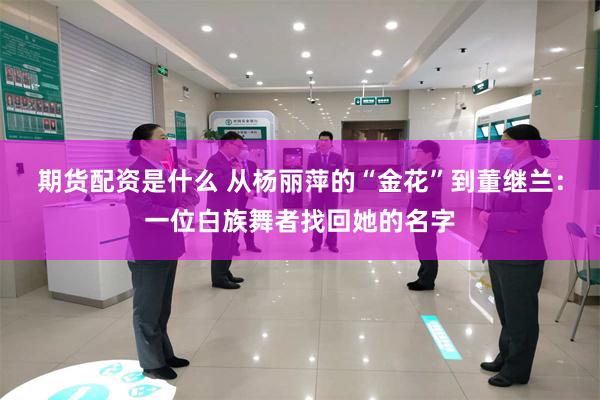 期货配资是什么 从杨丽萍的“金花”到董继兰：一位白族舞者找回她的名字