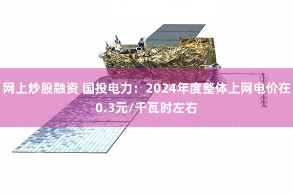 网上炒股融资 国投电力：2024年度整体上网电价在0.3元/千瓦时左右
