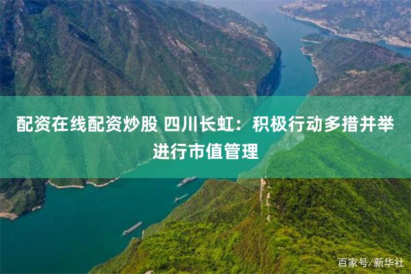 配资在线配资炒股 四川长虹：积极行动多措并举进行市值管理