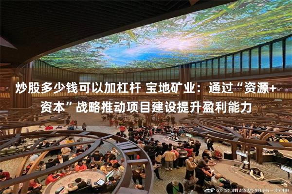 炒股多少钱可以加杠杆 宝地矿业：通过“资源+资本”战略推动项目建设提升盈利能力