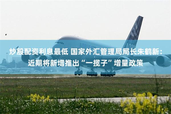 炒股配资利息最低 国家外汇管理局局长朱鹤新:近期将新增推出“一揽子”增量政策